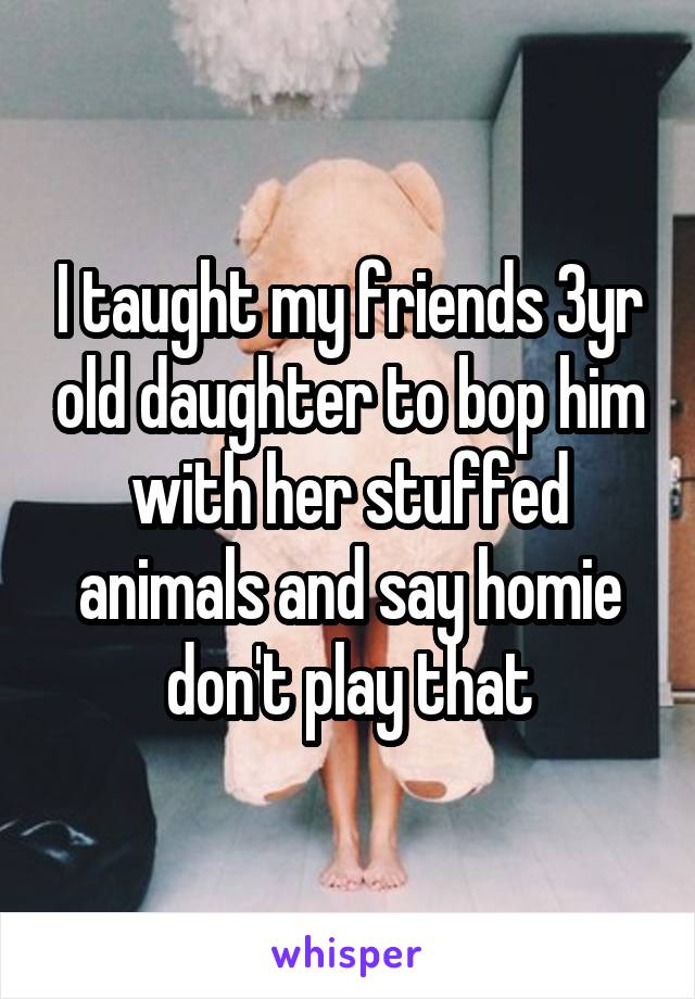 I taught my friends 3yr old daughter to bop him with her stuffed animals and say homie don't play that