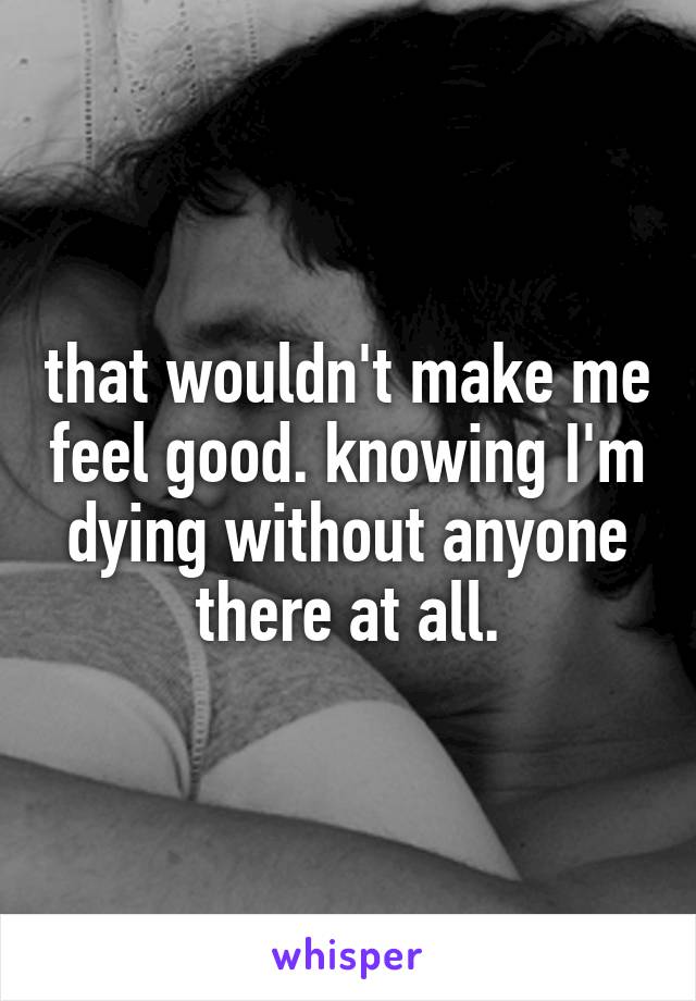 that wouldn't make me feel good. knowing I'm dying without anyone there at all.