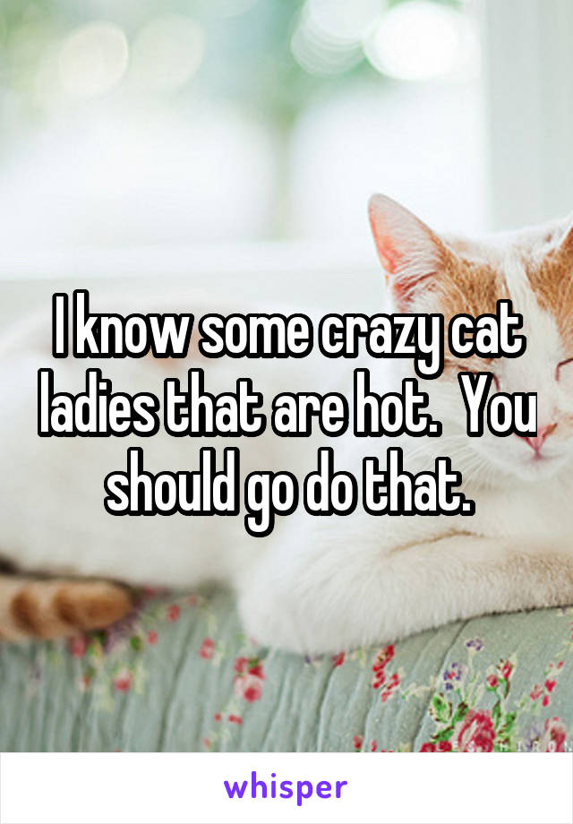 I know some crazy cat ladies that are hot.  You should go do that.