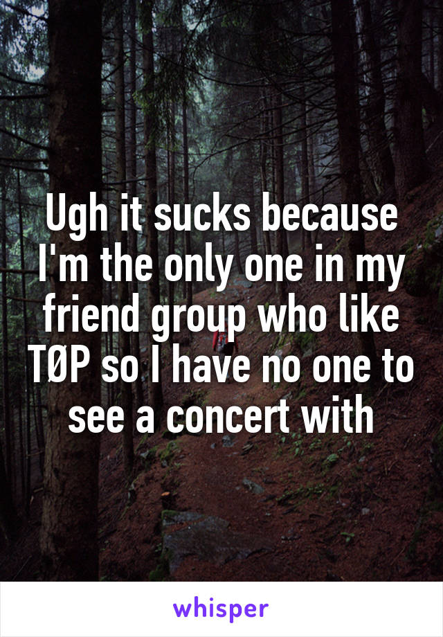 Ugh it sucks because I'm the only one in my friend group who like TØP so I have no one to see a concert with