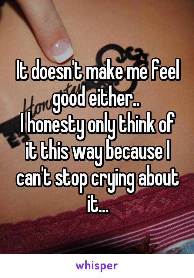 It doesn't make me feel good either.. 
I honesty only think of it this way because I can't stop crying about it...