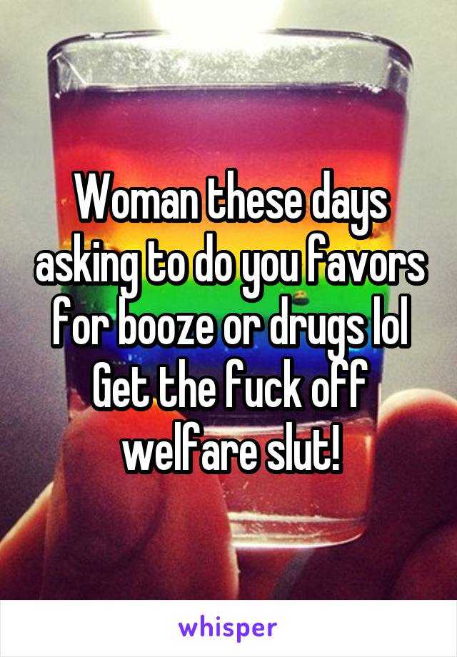 Woman these days asking to do you favors for booze or drugs lol
Get the fuck off welfare slut!