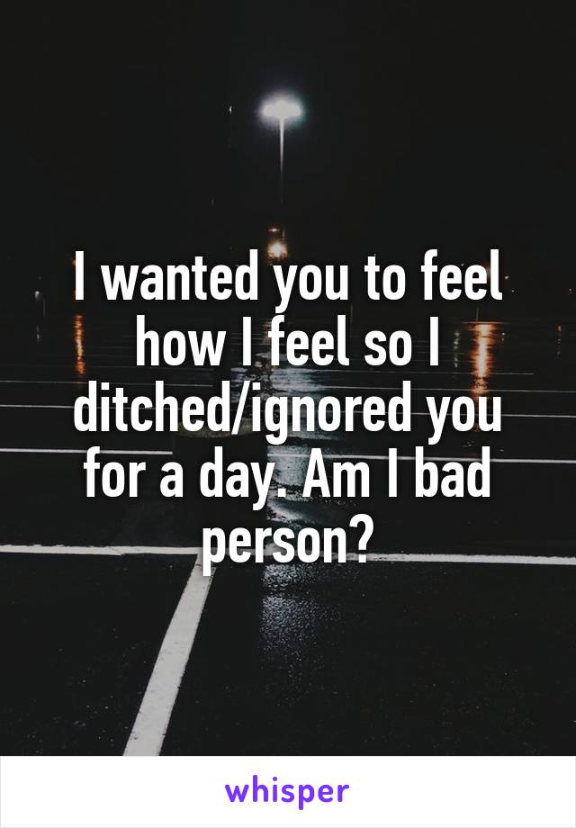 I wanted you to feel how I feel so I ditched/ignored you for a day. Am I bad person?