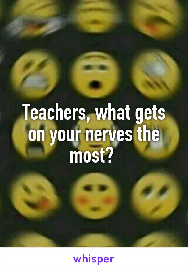 Teachers, what gets on your nerves the most? 
