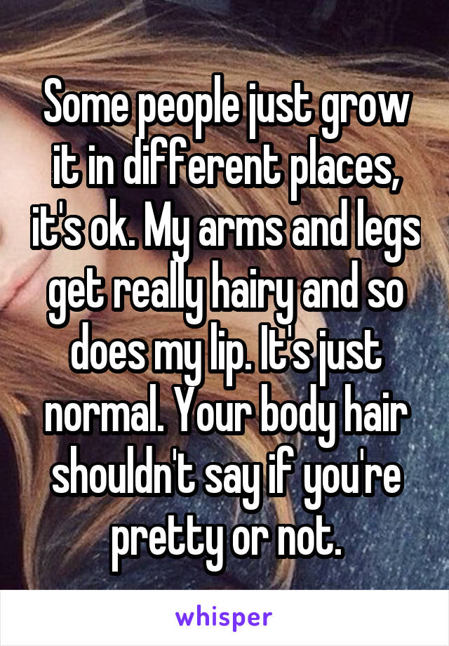 Some people just grow it in different places, it's ok. My arms and legs get really hairy and so does my lip. It's just normal. Your body hair shouldn't say if you're pretty or not.
