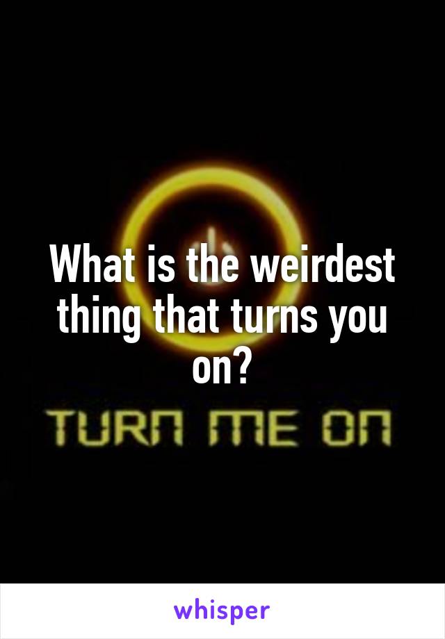 What is the weirdest thing that turns you on?