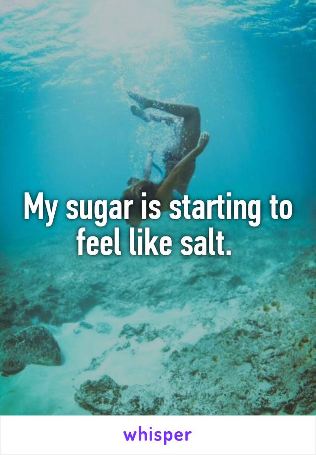 My sugar is starting to feel like salt. 