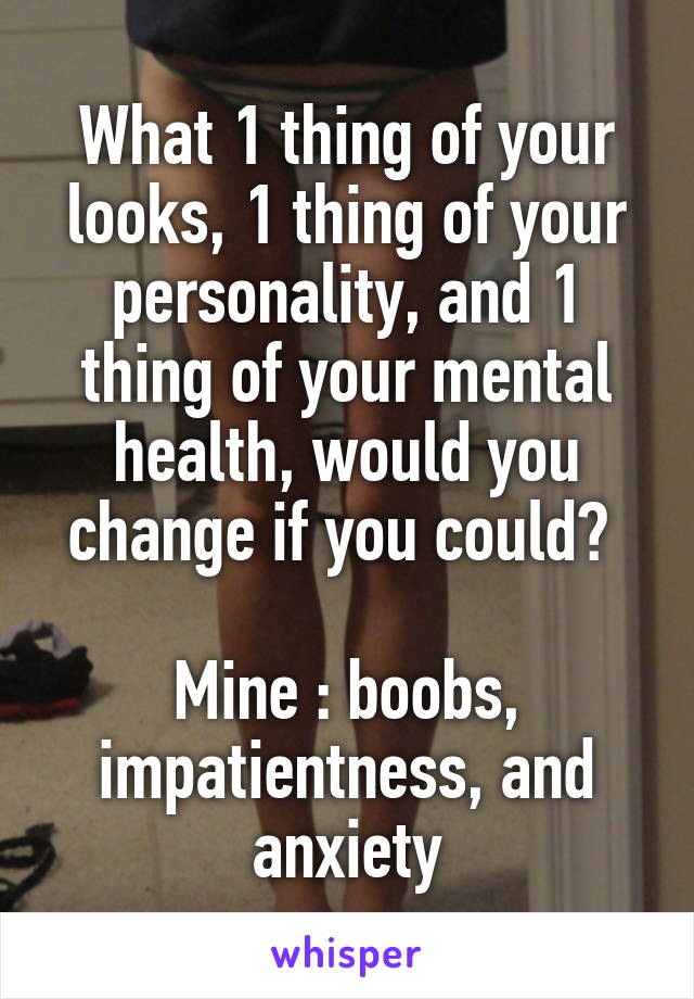 What 1 thing of your looks, 1 thing of your personality, and 1 thing of your mental health, would you change if you could? 

Mine : boobs, impatientness, and anxiety