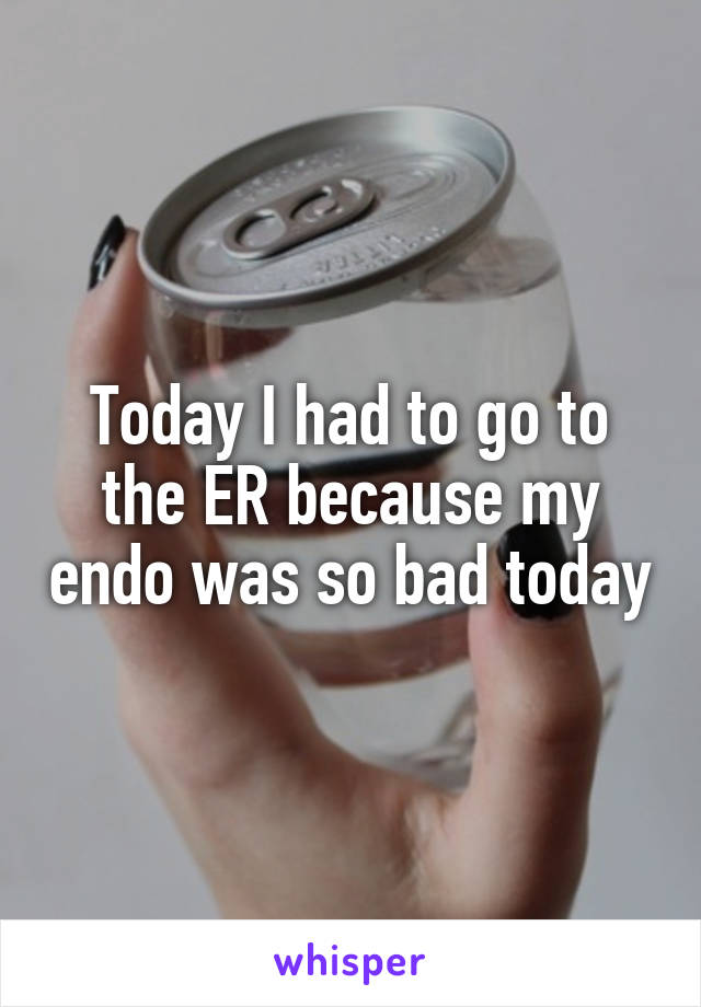 Today I had to go to the ER because my endo was so bad today