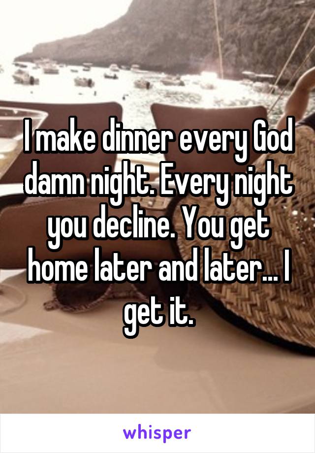 I make dinner every God damn night. Every night you decline. You get home later and later... I get it.