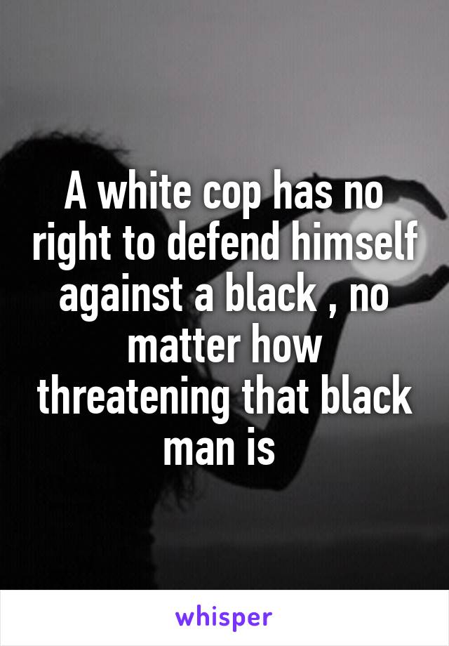 A white cop has no right to defend himself against a black , no matter how threatening that black man is 