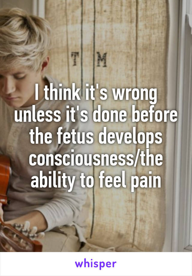 I think it's wrong unless it's done before the fetus develops consciousness/the ability to feel pain