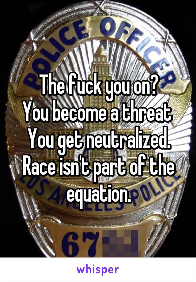 The fuck you on?
You become a threat 
You get neutralized.
Race isn't part of the equation.
