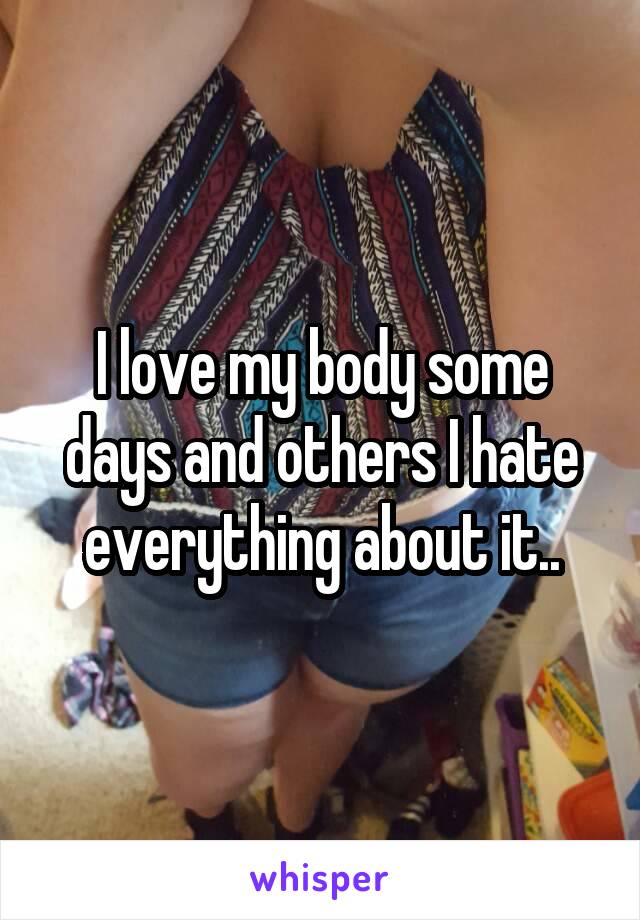 I love my body some days and others I hate everything about it..
