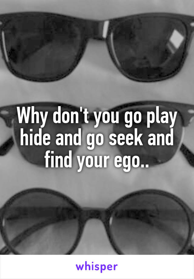 Why don't you go play hide and go seek and find your ego..