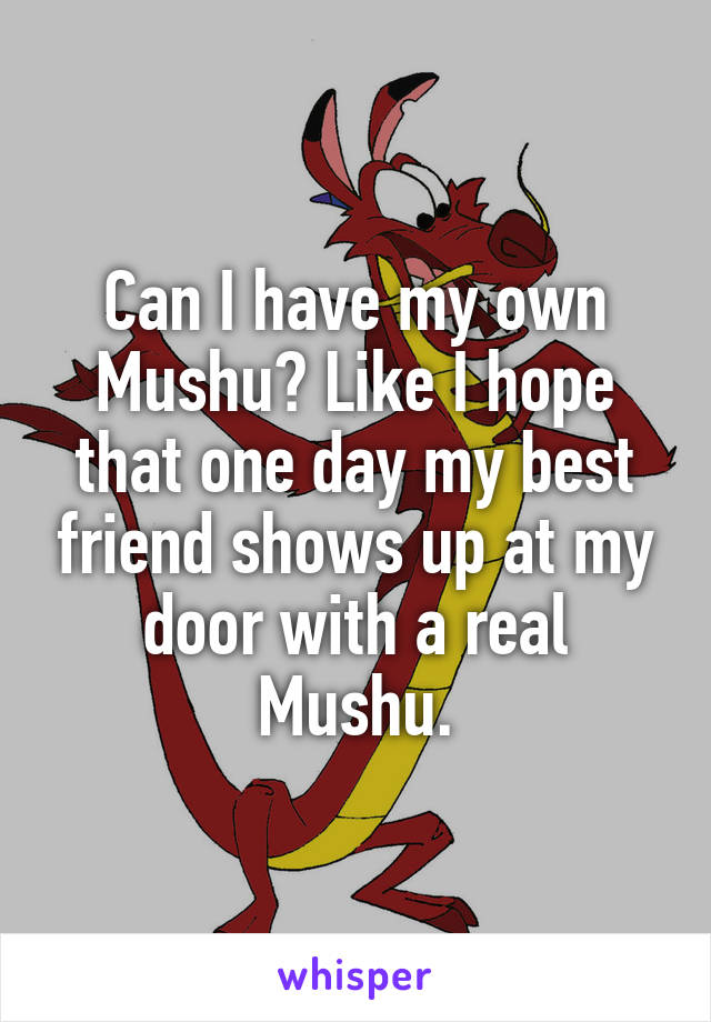 Can I have my own Mushu? Like I hope that one day my best friend shows up at my door with a real Mushu.