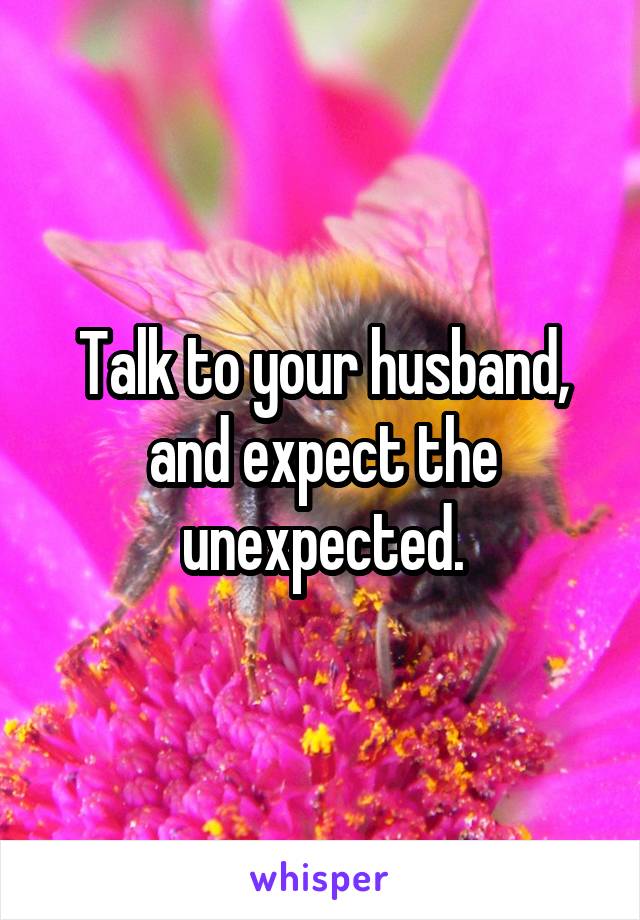 Talk to your husband, and expect the unexpected.