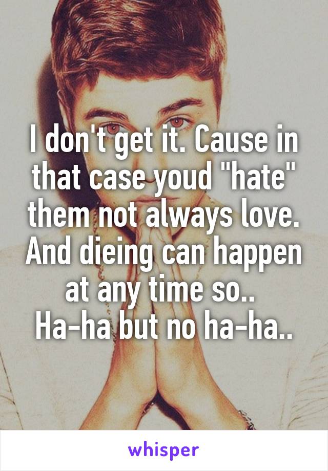 I don't get it. Cause in that case youd "hate" them not always love. And dieing can happen at any time so.. 
Ha-ha but no ha-ha..