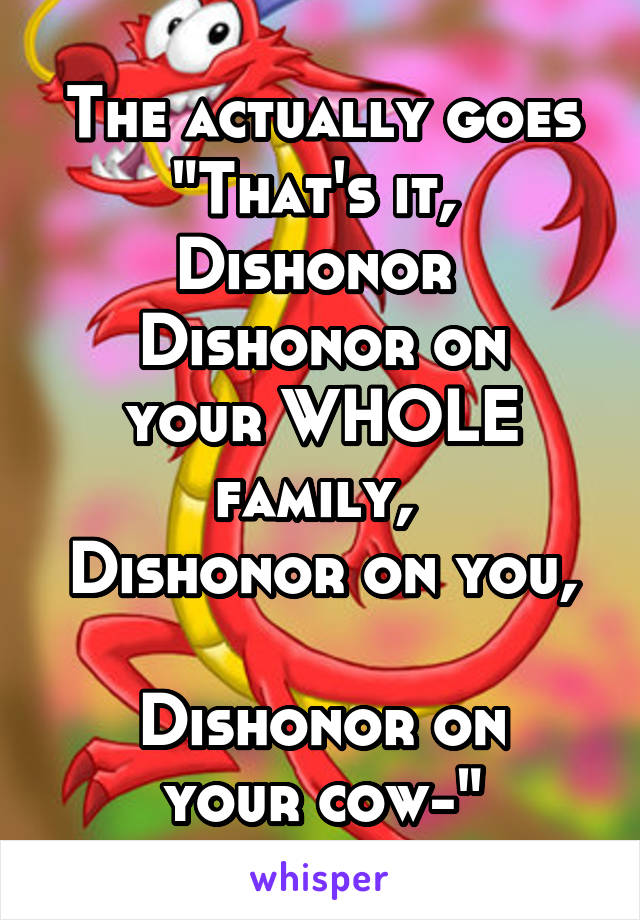 The actually goes
"That's it, 
Dishonor 
Dishonor on your WHOLE family, 
Dishonor on you, 
Dishonor on your cow-"