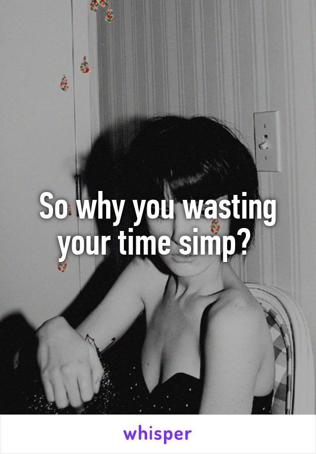 So why you wasting your time simp? 