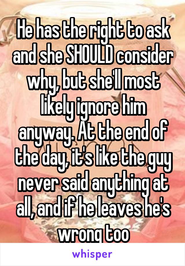 He has the right to ask and she SHOULD consider why, but she'll most likely ignore him anyway. At the end of the day, it's like the guy never said anything at all, and if he leaves he's wrong too