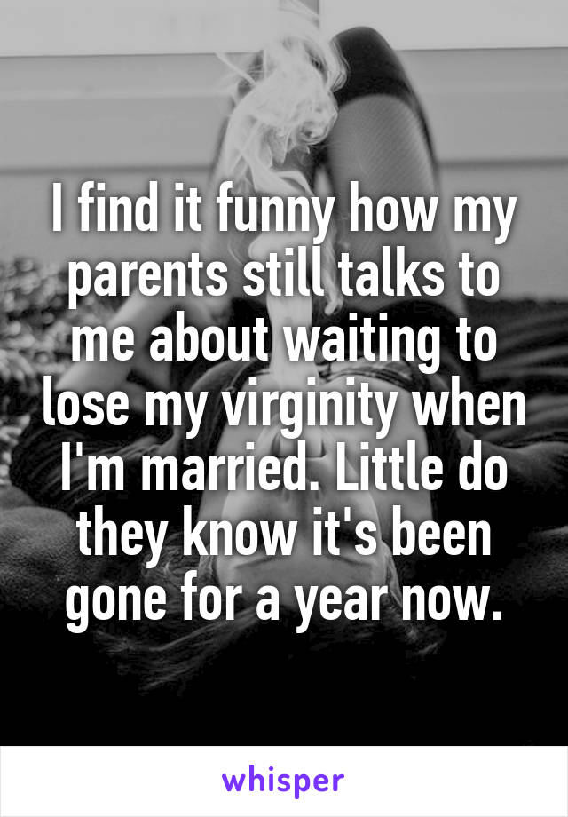 I find it funny how my parents still talks to me about waiting to lose my virginity when I'm married. Little do they know it's been gone for a year now.