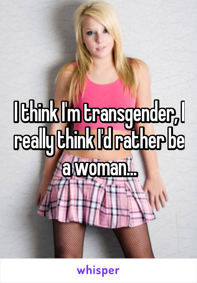 I think I'm transgender, I really think I'd rather be a woman...