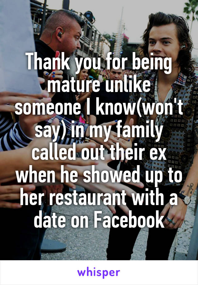 Thank you for being mature unlike someone I know(won't say) in my family called out their ex when he showed up to her restaurant with a date on Facebook