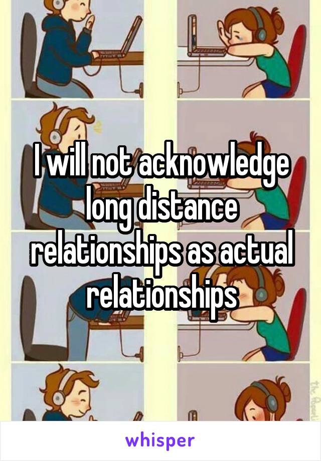 I will not acknowledge long distance relationships as actual relationships