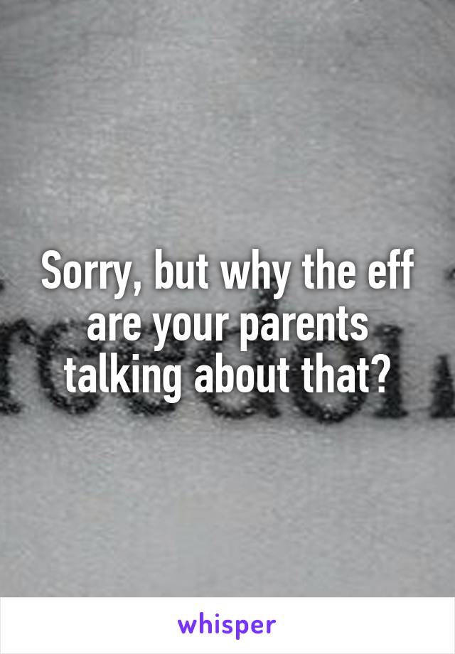 Sorry, but why the eff are your parents talking about that?