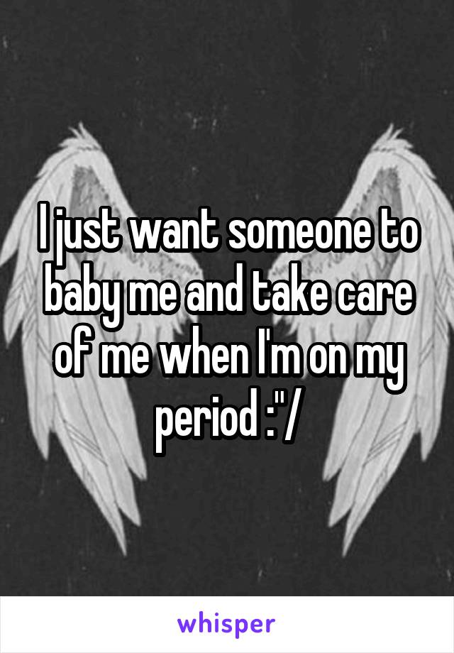 I just want someone to baby me and take care of me when I'm on my period :"/