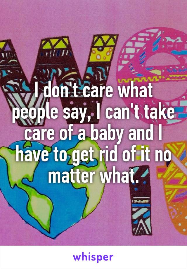 I don't care what people say, I can't take care of a baby and I have to get rid of it no matter what.