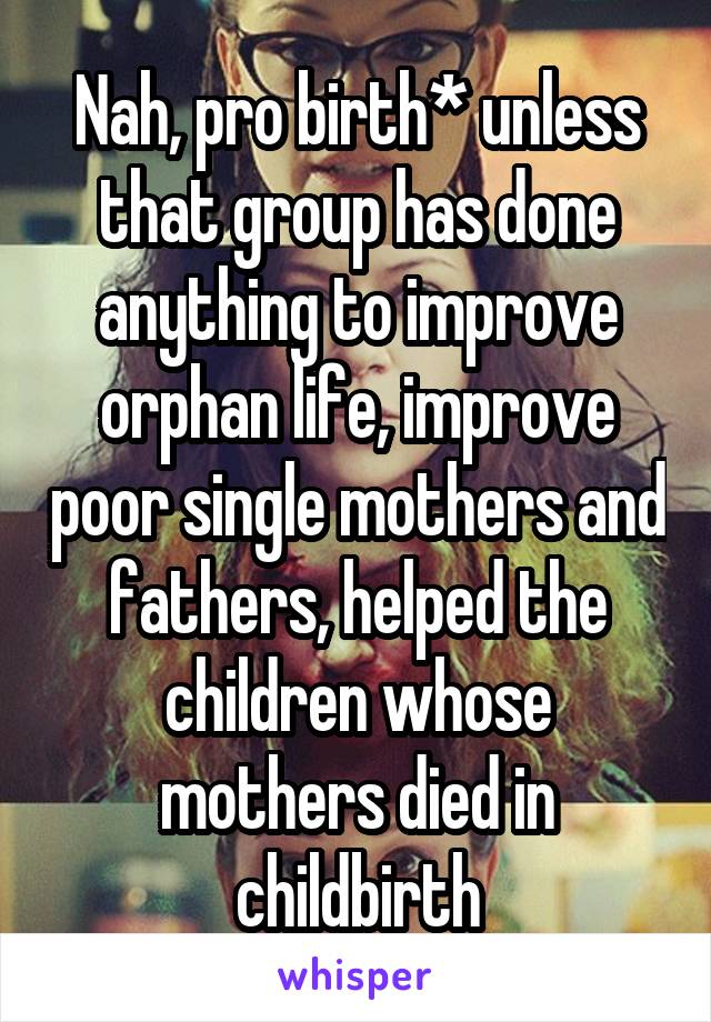 Nah, pro birth* unless that group has done anything to improve orphan life, improve poor single mothers and fathers, helped the children whose mothers died in childbirth