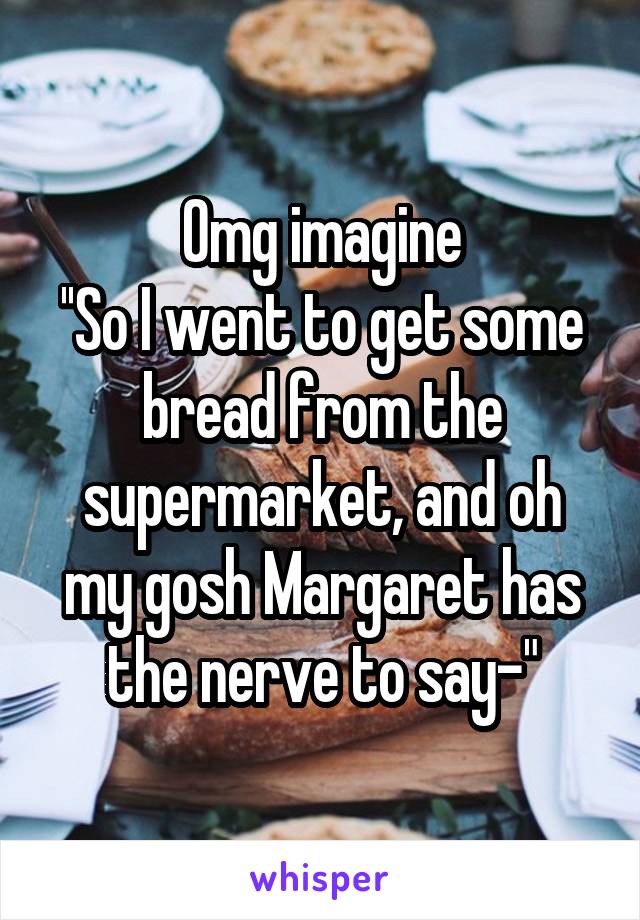 Omg imagine
''So I went to get some bread from the supermarket, and oh my gosh Margaret has the nerve to say-"