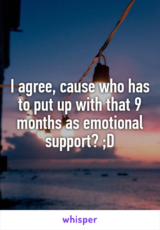 I agree, cause who has to put up with that 9 months as emotional support? ;D