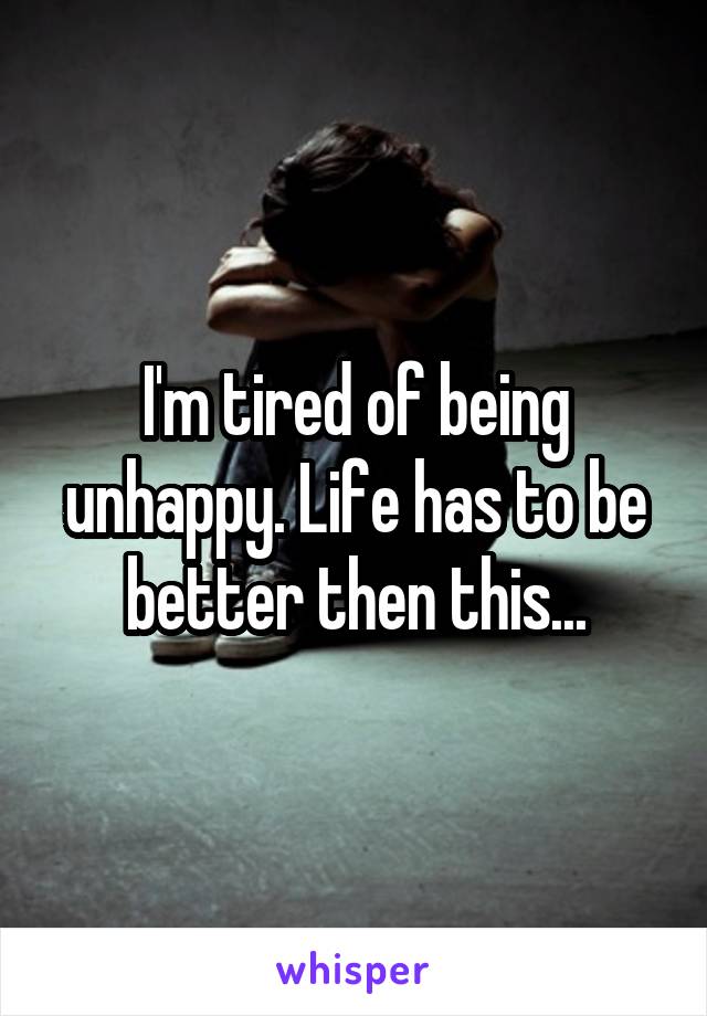 I'm tired of being unhappy. Life has to be better then this...
