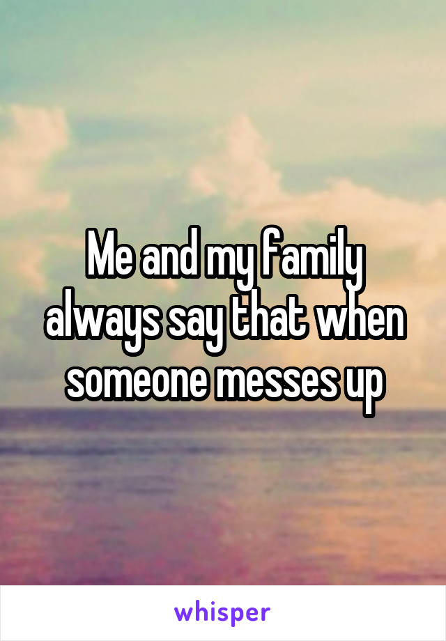 Me and my family always say that when someone messes up