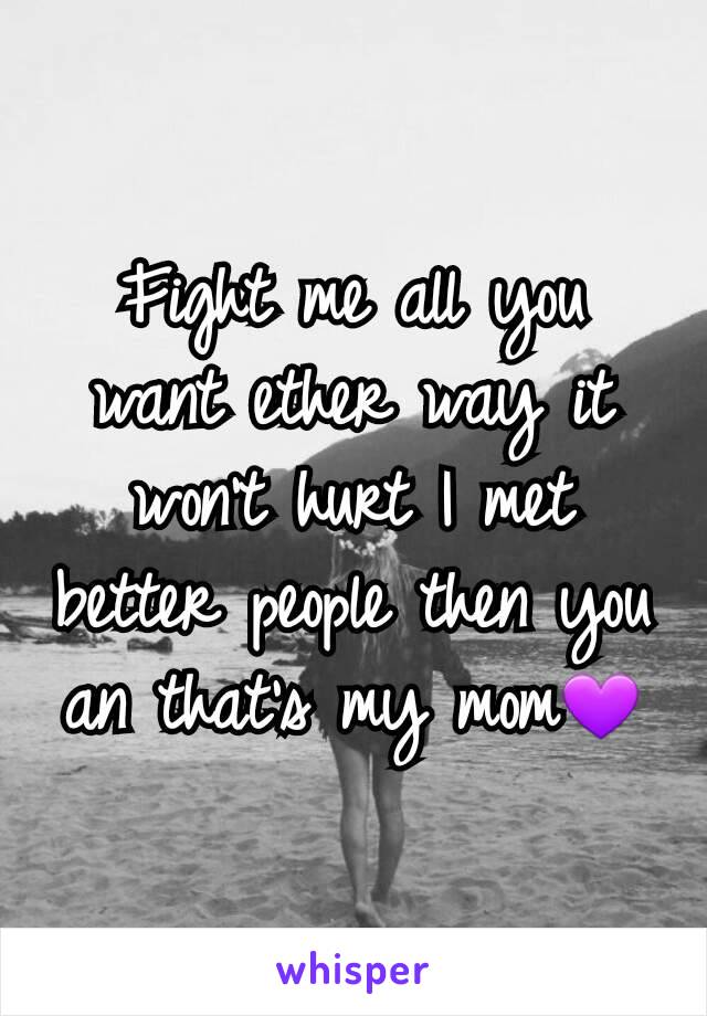 Fight me all you want ether way it won't hurt I met better people then you an that's my mom💜