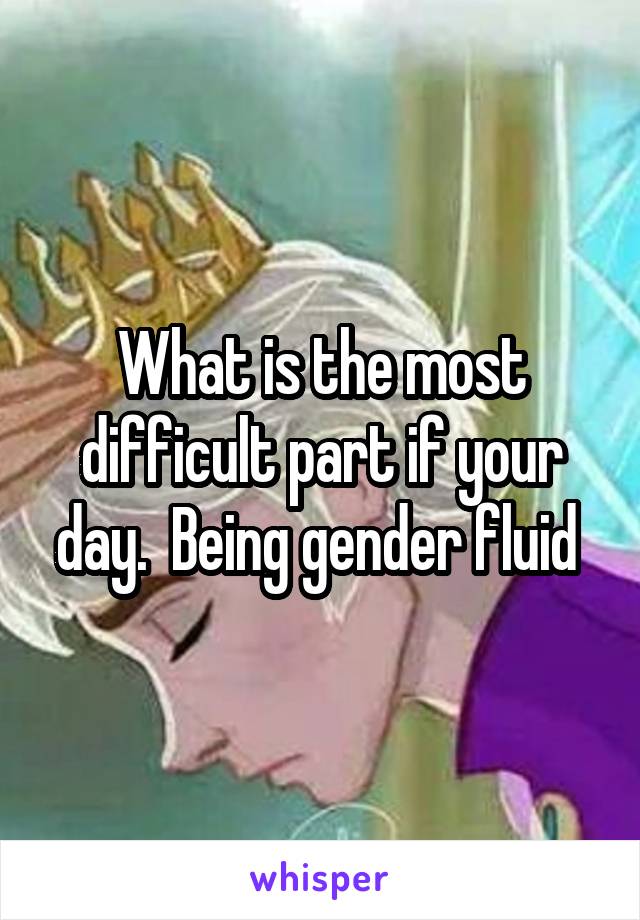 What is the most difficult part if your day.  Being gender fluid 