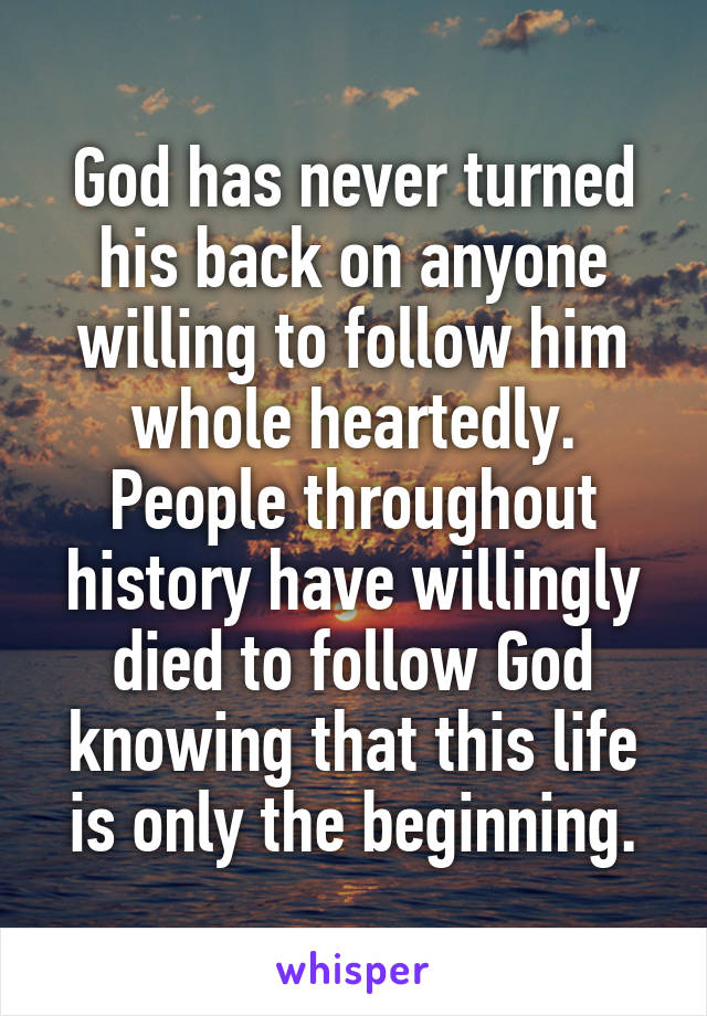 God has never turned his back on anyone willing to follow him whole heartedly. People throughout history have willingly died to follow God knowing that this life is only the beginning.