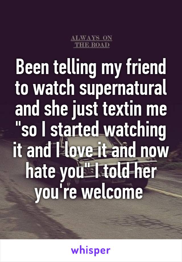 Been telling my friend to watch supernatural and she just textin me "so I started watching it and I love it and now hate you" I told her you're welcome 