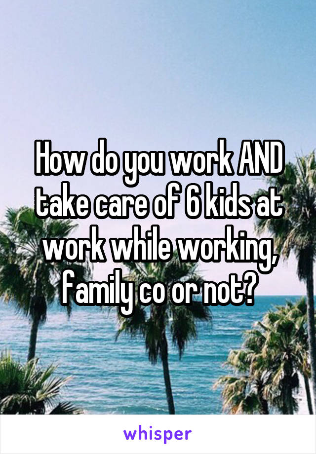 How do you work AND take care of 6 kids at work while working, family co or not?