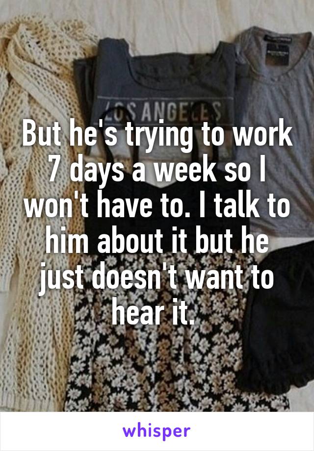 But he's trying to work 7 days a week so I won't have to. I talk to him about it but he just doesn't want to hear it. 