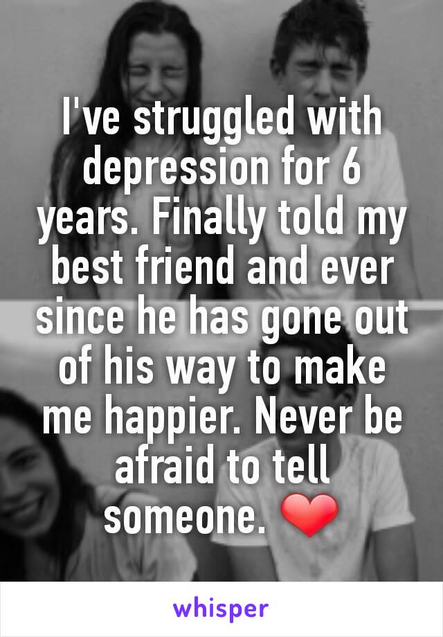 I've struggled with depression for 6 years. Finally told my best friend and ever since he has gone out of his way to make me happier. Never be afraid to tell someone. ❤