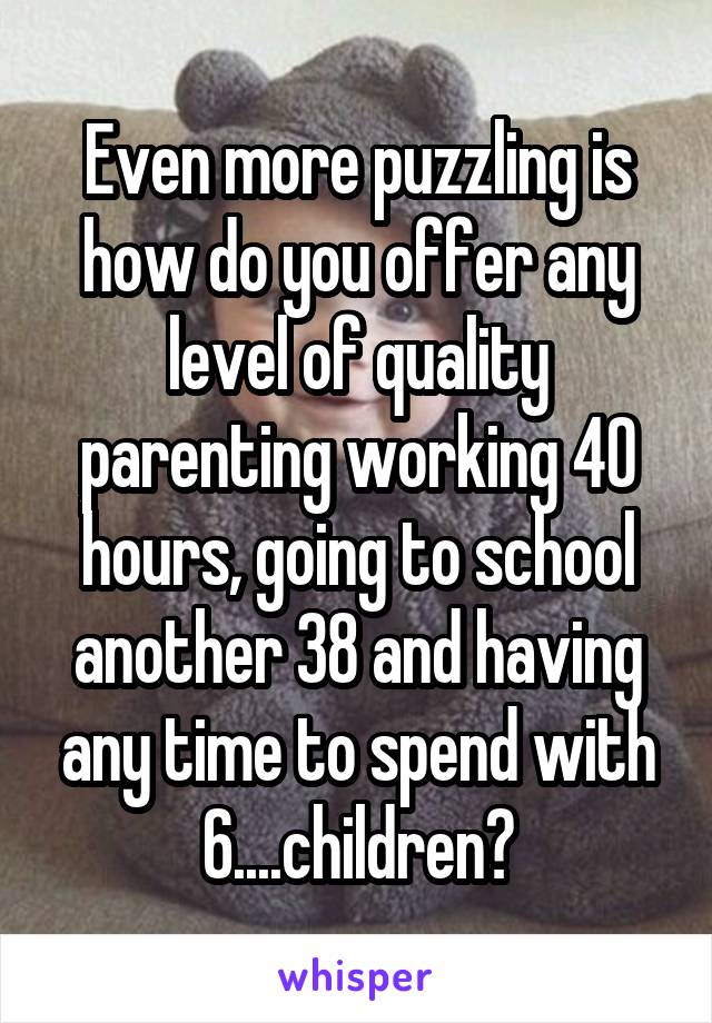 Even more puzzling is how do you offer any level of quality parenting working 40 hours, going to school another 38 and having any time to spend with 6....children?