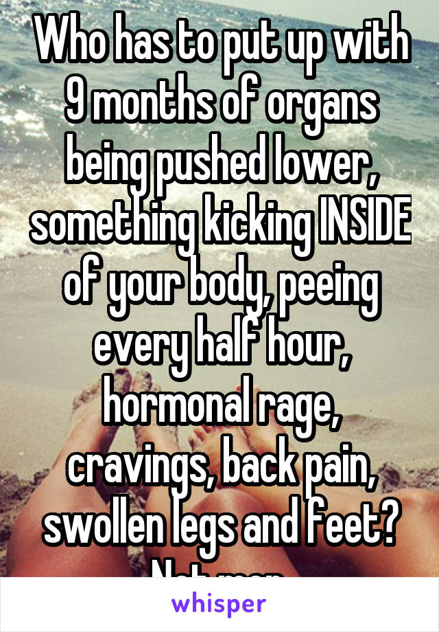 Who has to put up with 9 months of organs being pushed lower, something kicking INSIDE of your body, peeing every half hour, hormonal rage, cravings, back pain, swollen legs and feet? Not men.