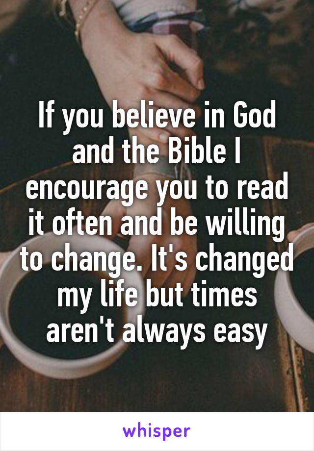 If you believe in God and the Bible I encourage you to read it often and be willing to change. It's changed my life but times aren't always easy