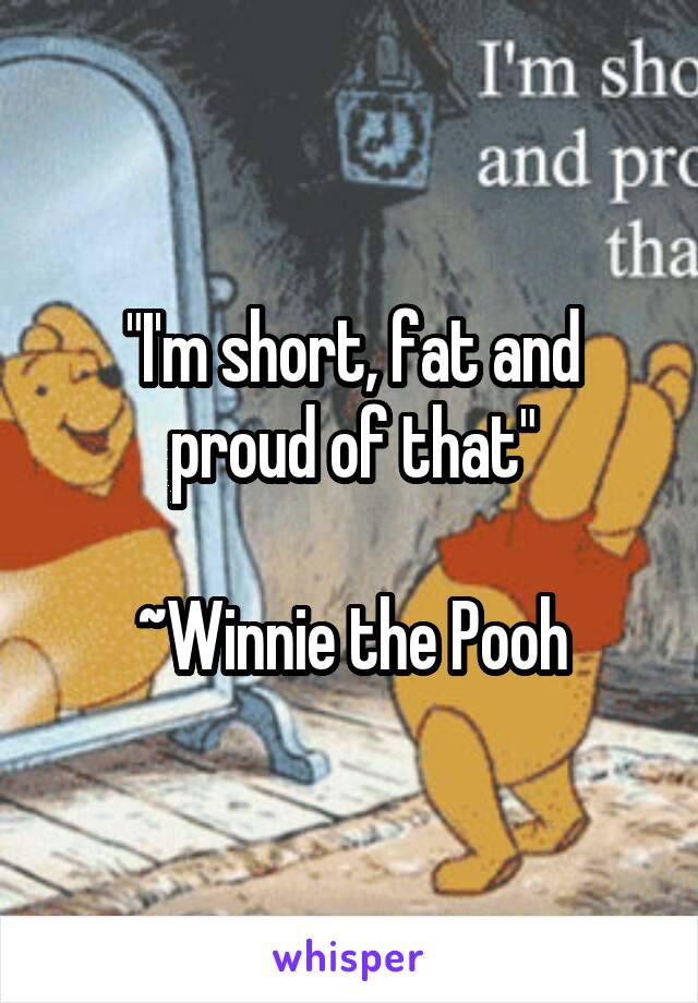 "I'm short, fat and proud of that"

~Winnie the Pooh