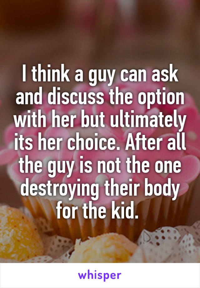 I think a guy can ask and discuss the option with her but ultimately its her choice. After all the guy is not the one destroying their body for the kid. 