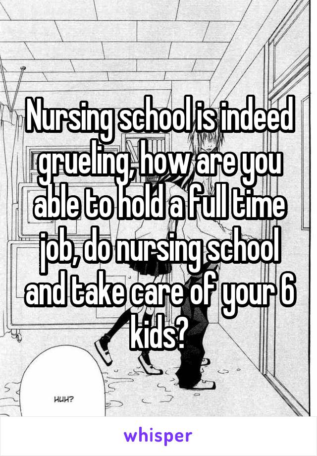 Nursing school is indeed grueling, how are you able to hold a full time job, do nursing school and take care of your 6 kids?